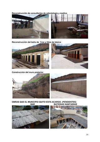 Reconstrucción de consultorios de odontología y medico




Reconstrucción del baño de 1ros y 2dos de básica




Construcción del muro posterior




OBRAS QUE EL MUNICIPIO QUITO ESTA ACARGO. (PENDIENTES)
               BAR                 BATERIAS SANITARIAS




                                                         39
 