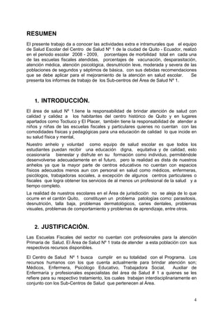 RESUMEN
El presente trabajo da a conocer las actividades extra e intramurales que el equipo
de Salud Escolar del Centro de Salud Nº 1 de la ciudad de Quito - Ecuador, realizó
en el periodo escolar 2008 - 2009, porcentajes de morbilidad total en cada una
de las escuelas fiscales atendidas, porcentajes de vacunación, desparasitación,
atención médica, atención psicológica, desnutrición leve, moderada y severa de las
poblaciones de segundos y séptimos de básica, con sus debidas recomendaciones
que se debe aplicar para el mejoramiento de la atención en salud escolar.        Se
presenta los informes de trabajo de los Sub-centros del Área de Salud Nº 1.



    1. INTRODUCCIÓN.
El área de salud Nº 1.tiene la responsabilidad de brindar atención de salud con
calidad y calidez a los habitantes del centro histórico de Quito y en lugares
apartados como Toctiuco y El Placer, también tiene la responsabilidad de atender a
niños y niñas de las escuelas fiscales y particulares quienes no cuentan con las
comodidades físicas y pedagógicas para una educación de calidad lo que incide en
su salud física y mental,
Nuestro anhelo y voluntad como equipo de salud escolar es que todos los
estudiantes puedan recibir una educación digna, equitativa y de calidad, esto
ocasionaría bienestar y disfrute en su formación como individuo, permitiéndole
desenvolverse adecuadamente en el futuro, pero la realidad es dista de nuestros
anhelos ya que la mayor parte de centros educativos no cuentan con espacios
físicos adecuados menos aun con personal en salud como médicos, enfermeras,
psicólogos, trabajadoras sociales, a excepción de algunos centros particulares o
fiscales que logra obtener los servicios de al menos un profesional de la salud y a
tiempo completo.
La realidad de nuestros escolares en el Área de jurisdicción no se aleja de lo que
ocurre en el cantón Quito, constituyen un problema patologías como: parasitosis,
desnutrición, talla baja, problemas dermatológicos, caries dentales, problemas
visuales, problemas de comportamiento y problemas de aprendizaje, entre otros.



    2. JUSTIFICACIÓN.
Las Escuelas Fiscales del sector no cuentan con profesionales para la atención
Primaria de Salud. El Área de Salud Nº 1 trata de atender a esta población con sus
respectivos recursos disponibles.

El Centro de Salud Nº 1 busca cumplir en su totalidad con el Programa. Los
recursos humanos con los que cuenta actualmente para brindar atención son;
Médicos, Enfermera, Psicólogo Educativo, Trabajadora Social,               Auxiliar de
Enfermaría y profesionales especialistas del área de Salud # 1 a quienes se les
refiere para su respectivo tratamiento, los cuales trabajan interdisciplinariamente en
conjunto con los Sub-Centros de Salud que pertenecen al Área.


                                                                                    4
 