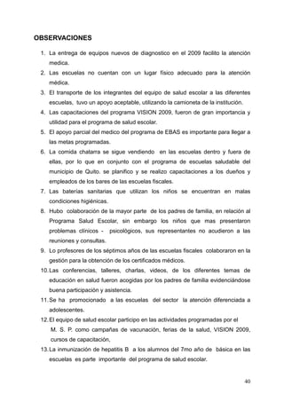 OBSERVACIONES

 1. La entrega de equipos nuevos de diagnostico en el 2009 facilito la atención
    medica.
 2. Las escuelas no cuentan con un lugar físico adecuado para la atención
    médica.
 3. El transporte de los integrantes del equipo de salud escolar a las diferentes
    escuelas, tuvo un apoyo aceptable, utilizando la camioneta de la institución.
 4. Las capacitaciones del programa VISION 2009, fueron de gran importancia y
    utilidad para el programa de salud escolar.
 5. El apoyo parcial del medico del programa de EBAS es importante para llegar a
    las metas programadas.
 6. La comida chatarra se sigue vendiendo en las escuelas dentro y fuera de
    ellas, por lo que en conjunto con el programa de escuelas saludable del
    municipio de Quito. se planifico y se realizo capacitaciones a los dueños y
    empleados de los bares de las escuelas fiscales.
 7. Las baterías sanitarias que utilizan los niños se encuentran en malas
    condiciones higiénicas.
 8. Hubo colaboración de la mayor parte de los padres de familia, en relación al
    Programa Salud Escolar, sin embargo los niños que mas presentaron
    problemas clínicos -      psicológicos, sus representantes no acudieron a las
    reuniones y consultas.
 9. Lo profesores de los séptimos años de las escuelas fiscales colaboraron en la
    gestión para la obtención de los certificados médicos.
 10. Las conferencias, talleres, charlas, videos, de los diferentes temas de
    educación en salud fueron acogidas por los padres de familia evidenciándose
    buena participación y asistencia.
 11. Se ha promocionado a las escuelas del sector la atención diferenciada a
    adolescentes.
 12. El equipo de salud escolar participo en las actividades programadas por el
     M. S. P. como campañas de vacunación, ferias de la salud, VISION 2009,
     cursos de capacitación,
 13. La inmunización de hepatitis B a los alumnos del 7mo año de básica en las
    escuelas es parte importante del programa de salud escolar.


                                                                                    40
 