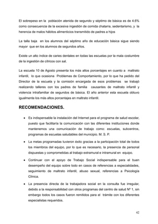 El sobrepeso en la población atenida de segundo y séptimo de básica es de 4.6%
como consecuencia de la excesiva ingestión de comida chatarra, sedentarismo, y la
herencia de malos hábitos alimenticios transmitido de padres a hijos

La talla baja en los alumnos del séptimo año de educación básica sigue siendo
mayor que en los alumnos de segundos años.

Existe un alto índice de caries dentales en todas las escuelas por la mala costumbre
de la ingestión de cítricos con sal.

La escuela 10 de Agosto presenta los más altos porcentajes en cuanto a maltrato
infantil, lo que ocasiona Problemas de Comportamiento, por lo que ha pedido del
Director de la escuela y la comisión encargada de esos problemas           se trabajó
realizando talleres con los padres de familia       causantes de maltrato infantil y
violencia intrafamiliar de segundos de básica. El año anterior esta escuela obtuvo
igualmente los más altos porcentajes en maltrato infantil.


RECOMENDACIONES.

   •   Es indispensable la instalación del Internet para el programa de salud escolar,
       puesto que facilitaría la comunicación con las diferentes instituciones donde
       mantenemos una comunicación de trabajo como: escuelas, subcentros,
       programas de escuelas saludables del municipio. M. S. P.

   •   La metas programadas tuvieron éxito gracias a la participación total de todos
       los miembros del equipo, por lo que es necesario, la presencia de personal
       dispuestas y comprometidas al trabajo extramural e intramural en equipo.

   •   Continuar con el apoyo de Trabajo Social indispensable para el buen
       desempeño del equipo sobre todo en casos de referencias a especialidades,
       seguimiento de maltrato infantil, abuso sexual, referencias a Psicología
       Clínica.

   •   La presencia directa de la trabajadora social en la consulta fue irregular,
       debido a la responsabilidad con otros programas del centro de salud Nº 1, sin
       embargo todos los casos fueron remitidos para el trámite con los diferentes
       especialistas requeridos.


                                                                                   42
 