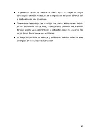 •   La presencia parcial del medico de EBAS ayudo a cumplir un mayor
    porcentaje de atención medica, de allí la importancia de que se continué con
    la colaboración de este profesional.

•   El servicio de Odontología, por el trabajo que realiza, requiere mayor tiempo
    en sus tratamientos con los niños,     se recomienda planificar con el equipo
    de Salud Escolar y principalmente con la trabajadora social del programa, los
    turnos diarios de atención y sus actividades.

•   El tiempo de pasantía de médicos y enfermeras rotativos, debe ser más
    prolongado en el servicio de Salud Escolar.




                                                                              43
 
