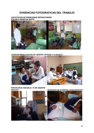 EVIDENCIAS FOTOGRAFICAS DEL TRABAJO
CAPATACION DE PROBLEMAS REFRACTARIOS
ESCUELA REINO DE QUITO




ATENCION MÉDICA ESCUELAS: GENERAL ARTIGAS Y 10 AGOSTO




PSICOLOGIA, ESCUELA: 10 DE AGOSTO
Atención                             Evaluación de problemas comportamiento




                                                                         44
 