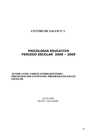 CENTRO DE SALUD Nº 1




         PSICOLOGIA EDUCATIVA
      PERIODO ESCOLAR 2008 – 2009




AUTOR: LCDO. FABIAN JUMBO RENTERIA
PSICOLOGO EDUCATIVO DEL PROGRAMA DE SALUD
ESCOLAR




                   JULIO 2009
                QUITO – ECUADOR




                                            46
 