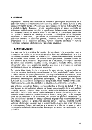 RESUMEN
El presente informe da ha conocer los problemas psicológicos encontrados en la
población de las escuelas fiscales del segundo y séptimo de básica durante el año
escolar 2008-2009 donde el Programa de Salud escolar del Centro de Salud Nº 1, de
la ciudad de Quito - Ecuador, presta atención primaria en salud, se detalla las
actividades y objetivos que permiten el cumplimento de las mismas, se da a conocer
las causas de referencias para la atención psicológica y el promedio de porcentaje
de población atendida por psicología educativa, porcentaje de: niños con padres
separados o divorciados,       problemas de comportamiento y aprendizaje en la
población atendida y población general, maltrato infantil, signos y síntomas
encontrados en la población atendida, número paciente atendidos y número
referencias realizadas a trabajo social y psicología educativa.


   1. INTRODUCCION
Los avances de la medicina, la ciencia, la tecnología, y la educación que la
humanidad ha producido en estos últimos años, han mejorado la calidad de la vida
de miles de personas, países del primer mundo, son los más beneficiados. Ecuador
se encuentra en el camino de resolver dichos problemas, pobreza extrema en
mas del 50% de la población, baja calidad de la educación, desempleo, sistemas
de salud poco eficientes, injusticia social, corrupción, maltrato infantil, violencia
intrafamiliar, etc., son problemas sociales que pese a la inversión de grandes
cantidades de dinero no se los puede solucionar.
En nuestra labor diaria, donde el programa de salud escolar se desenvuelve, es
decir las escuelas fiscales del centro histórico de Quito, capital del Ecuador, hemos
podido constatar las patologías medicas que mayoritariamente se presentan estas
son: compacción de cerumen, desnutrición, talla baja, problemas dermatológicos,
problemas oftalmológicos, problemas psicológicos,         de odontología, las cuales
aumentan su riesgo al ser acompañadas de: pobreza, malos hábitos nutricionales ,
hogares disfuncionales, baja calidad de la educación, hacinamiento, entre otras.
Los entornos educativos fiscales correspondientes al Centro de Salud Nº 1 no
cuentan con las comodidades básicas par lograr una educación digna y de calidad
como la merecen nuestros niños, apenas ciertos establecimientos educativos en
este ultimo periodo están siendo readecuadas por el estado, sin embargo esto solo
referente al entorno físico, pero en cuanto al entorno pedagógico, buen trato por
parte de los profesores a los estudiantes, no brindan las garantías necesarias de
una educación de calidad, los altos porcentajes de problemas de comportamiento y
aprendizaje sumado a problemas sociales como: pobreza, maltrato infantil,
violencia intrafamiliar, provocan que el sector infantil educativo sea mas vulnerable
a enfermedades físicas, psicológicas, y si sumamos la falta de personal en salud
permanente en la institución educativa, los riesgos aumentan para este sector de la
población.




                                                                                  48
 