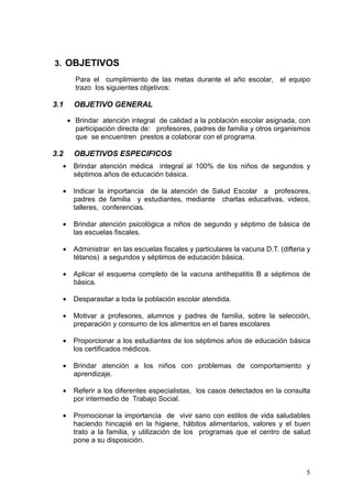 3. OBJETIVOS
        Para el cumplimiento de las metas durante el año escolar, el equipo
        trazo los siguientes objetivos:

3.1     OBJETIVO GENERAL

      • Brindar atención integral de calidad a la población escolar asignada, con
        participación directa de: profesores, padres de familia y otros organismos
        que se encuentren prestos a colaborar con el programa.

3.2     OBJETIVOS ESPECIFICOS
  •    Brindar atención médica integral al 100% de los niños de segundos y
       séptimos años de educación básica.

  •    Indicar la importancia de la atención de Salud Escolar a profesores,
       padres de familia y estudiantes, mediante charlas educativas, videos,
       talleres, conferencias.

  •    Brindar atención psicológica a niños de segundo y séptimo de básica de
       las escuelas fiscales.

  •    Administrar en las escuelas fiscales y particulares la vacuna D.T. (difteria y
       tétanos) a segundos y séptimos de educación básica.

  •    Aplicar el esquema completo de la vacuna antihepatitis B a séptimos de
       básica.

  •    Desparasitar a toda la población escolar atendida.

  •    Motivar a profesores, alumnos y padres de familia, sobre la selección,
       preparación y consumo de los alimentos en el bares escolares

  •    Proporcionar a los estudiantes de los séptimos años de educación básica
       los certificados médicos.

  •    Brindar atención a los niños con problemas de comportamiento y
       aprendizaje.

  •    Referir a los diferentes especialistas, los casos detectados en la consulta
       por intermedio de Trabajo Social.

  •    Promocionar la importancia de vivir sano con estilos de vida saludables
       haciendo hincapié en la higiene, hábitos alimentarios, valores y el buen
       trato a la familia, y utilización de los programas que el centro de salud
       pone a su disposición.



                                                                                   5
 