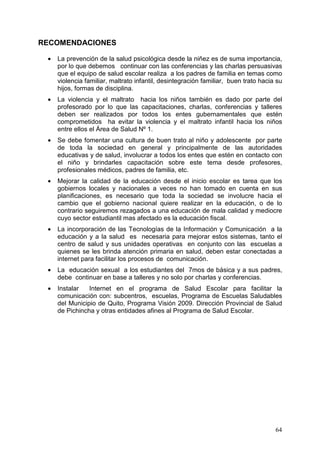 RECOMENDACIONES

 •   La prevención de la salud psicológica desde la niñez es de suma importancia,
     por lo que debemos continuar con las conferencias y las charlas persuasivas
     que el equipo de salud escolar realiza a los padres de familia en temas como
     violencia familiar, maltrato infantil, desintegración familiar, buen trato hacia su
     hijos, formas de disciplina.
 •   La violencia y el maltrato hacia los niños también es dado por parte del
     profesorado por lo que las capacitaciones, charlas, conferencias y talleres
     deben ser realizados por todos los entes gubernamentales que estén
     comprometidos ha evitar la violencia y el maltrato infantil hacia los niños
     entre ellos el Área de Salud Nº 1.
 •   Se debe fomentar una cultura de buen trato al niño y adolescente por parte
     de toda la sociedad en general y principalmente de las autoridades
     educativas y de salud, involucrar a todos los entes que estén en contacto con
     el niño y brindarles capacitación sobre este tema desde profesores,
     profesionales médicos, padres de familia, etc.
 •   Mejorar la calidad de la educación desde el inicio escolar es tarea que los
     gobiernos locales y nacionales a veces no han tomado en cuenta en sus
     planificaciones, es necesario que toda la sociedad se involucre hacia el
     cambio que el gobierno nacional quiere realizar en la educación, o de lo
     contrario seguiremos rezagados a una educación de mala calidad y mediocre
     cuyo sector estudiantil mas afectado es la educación fiscal.
 •   La incorporación de las Tecnologías de la Información y Comunicación a la
     educación y a la salud es necesaria para mejorar estos sistemas, tanto el
     centro de salud y sus unidades operativas en conjunto con las escuelas a
     quienes se les brinda atención primaria en salud, deben estar conectadas a
     internet para facilitar los procesos de comunicación.
 •   La educación sexual a los estudiantes del 7mos de básica y a sus padres,
     debe continuar en base a talleres y no solo por charlas y conferencias.
 •   Instalar   Internet en el programa de Salud Escolar para facilitar la
     comunicación con: subcentros, escuelas, Programa de Escuelas Saludables
     del Municipio de Quito, Programa Visión 2009. Dirección Provincial de Salud
     de Pichincha y otras entidades afines al Programa de Salud Escolar.




                                                                                     64
 