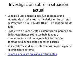 Investigación sobre la situación
actual
• Se realizó una encuesta que fue aplicada a una
muestra de estudiantes matriculados en las carreras
de Pregrado de la UCA (del 10 al 18 de septiembre de
2013)
• El objetivo de la encuesta es identificar la percepción
de los estudiantes sobre sus habilidades y
competencias en el manejo de la información,
además de algunos conocimientos básicos
• Se identificó estudiantes interesados en participar de
talleres sobre el tema
• Enlace a encuesta aplicada a estudiantes
 