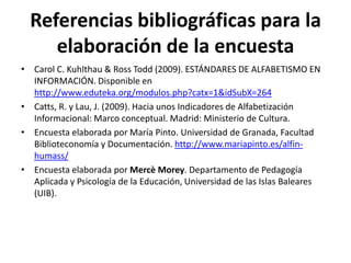 Referencias bibliográficas para la
elaboración de la encuesta
• Carol C. Kuhlthau & Ross Todd (2009). ESTÁNDARES DE ALFABETISMO EN
INFORMACIÓN. Disponible en
http://www.eduteka.org/modulos.php?catx=1&idSubX=264
• Catts, R. y Lau, J. (2009). Hacia unos Indicadores de Alfabetización
Informacional: Marco conceptual. Madrid: Ministerio de Cultura.
• Encuesta elaborada por María Pinto. Universidad de Granada, Facultad
Biblioteconomía y Documentación. http://www.mariapinto.es/alfin-
humass/
• Encuesta elaborada por Mercè Morey. Departamento de Pedagogía
Aplicada y Psicología de la Educación, Universidad de las Islas Baleares
(UIB).
 