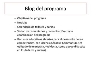Blog del programa
– Objetivos del programa
– Noticias
– Calendario de talleres y cursos
– Sesión de comentarios y comunicación con la
coordinación del programa
– Recursos educativos abiertos para el desarrollo de las
competencias con Licencia Creative Commons (a ser
utilizado de manera autodidacta, como apoyo didáctico
en los talleres y cursos).
 