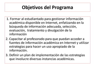 Objetivos del Programa
1. Formar al estudiantado para gestionar información
académica disponible en Internet, enfatizando en la
búsqueda de información adecuada, selección,
evaluación, tratamiento y divulgación de la
información
2. Capacitar al profesorado para que puedan acceder a
fuentes de información académica en Internet y utilizar
estrategias para hacer un uso apropiado de la
información.
3. Definir un plan de implementación de las estrategias
que involucre diversas instancias académicas.
 