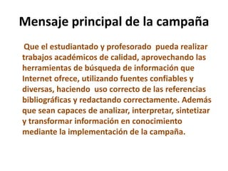 Mensaje principal de la campaña
Que el estudiantado y profesorado pueda realizar
trabajos académicos de calidad, aprovechando las
herramientas de búsqueda de información que
Internet ofrece, utilizando fuentes confiables y
diversas, haciendo uso correcto de las referencias
bibliográficas y redactando correctamente. Además
que sean capaces de analizar, interpretar, sintetizar
y transformar información en conocimiento
mediante la implementación de la campaña.
 