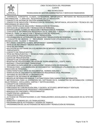 LÍNEA TECNOLÓGICA DEL PROGRAMA
CLIENTE
Modelo de
Mejora Continua
RED TECNOLÓGICA
TECNOLOGÍAS DE GESTIÓN ADMINISTRATIVA Y SERVICIOS FINANCIEROS
- VARIABLES: CONCEPTO, CLASES, CATEGORÍAS, IMPORTANCIA, MÉTODOS DE RECOLECCIÓN DE
INFORMACIÓN Y ANÁLISIS, REQUERIDAS EN LA INDUCCIÓN.
- CONCEPTO DE SISTEMA DE GESTIÓN ADMINISTRATIVA.
- CONCEPTO DE INDUCCIÓN Y REINDUCCIÓN DE PERSONAL, IMPORTANCIA, APLICACIÓN Y TÉCNICA DE LOS
PROGRAMAS DE INDUCCIÓN.
- CARACTERÍSTICAS DE INDUCCIÓN Y REINDUCCIÓN DE PERSONAL;
- VENTAJAS DE LA INDUCCIÓN Y REINDUCCIÓN DE PERSONAL,
- GENERALIDADES, CLASES DE INDUCCIÓN Y REINDUCCIÓN DE PERSONAL.
- CONCEPTO E INFORMACIÓN REQUERIDA EN EL ANÁLISIS Y DESCRIPCIÓN DE CARGOS Y ROLES DE
TRABAJO, PARA LA INDUCCIÓN Y REINDUCCIÓN DE PERSONAL.
- PLANES Y PROGRAMAS DE INDUCCIÓN Y REINDUCCIÓN.
- PROGRAMACIÓN DE ACTIVIDADES DE INDUCCIÓN Y REINDUCCIÓN DE PERSONAL
- CONCEPTO DE MEDIOS Y RECURSOS EDUCATIVOS UTILIZADOS EN PLANES DE INDUCCIÓN ¿
REINDUCCIÓN CLASES Y TÉCNICAS
- RECURSOS: CONCEPTO, CLASES, IMPORTANCIA Y ADMINISTRACIÓN.
- MANEJO DE RECURSOS Y MEDIOS DIDÁCTICOS
- TIPOS DE SOFTWARE
- APLICACIÓN DE SOFTWARE EN LA ELABORACIÓN DE MEDIOS Y RECURSOS DIDÁCTICOS
- PRESUPUESTO:
- CONCEPTO DE PRESUPUESTOS,
- TIPOS DE PRESUPUESTOS, Y TÉCNICAS PARA LA ELABORACIÓN DE PRESUPUESTOS,
- EJECUCIÓN DE PRESUPUESTO
- AJUSTE DE PRESUPUESTOS
- CONCEPTO DE COTIZACIÓN, COMPRA,
- REGISTRO DE PROVEEDORES, RELACIÓN DE TEORÍA BENEFICIO ¿ COSTO. R(B/C)
- RAZONES Y PROPORCIONES FINANCIERAS
- DOCUMENTOS DERIVADOS DE LA INDUCCIÓN Y REINDUCCIÓN DE PERSONAL:
- TÉCNICAS PARA LA ELABORACIÓN DE DOCUMENTOS Y MATERIALES UTILIZADOS EN LOS PROGRAMAS DE
INDUCCIÓN DE PERSONAL.
- CARACTERÍSTICAS Y TIPOS DE DOCUMENTOS, NORMAS ANÁLISIS Y
- VERIFICACIÓN DE DOCUMENTOS PERTINENTES REQUERIDOS EN EL PROGRAMA.
- SISTEMAS DE GESTIÓN DE LA ORGANIZACIÓN.
- CONCEPTO DE SISTEMAS DE INFORMACIÓN
- MEDIOS DE INFORMACIÓN MANUAL Y AUTOMATIZADA PARA SUMINISTRAR INFORMACIÓN.
- METODOLOGÍA PARA LA OPERACIÓN DEL SOFTWARE EN EL SUMINISTRO DE INFORMACIÓN: CORREO
ELECTRÓNICO, CIRCULARES, CARTAS Y NOTIFICACIONES.
- CONCEPTO DE COMUNICACIÓN
- CLASES DE COMUNICACIÓN,
- HABILIDADES DE COMUNICACIÓN ORAL Y ESCRITA, ACTITUDES, IMPORTANCIA Y VENTAJAS.
- CONCEPTOS BÁSICOS DE PROCESOS Y PROCEDIMIENTOS
- MANUALES DE FUNCIONES Y PROCEDIMIENTOS
- COMPETENCIAS LABORALES,
- TRABAJO EN EQUIPO,
- ACTIVIDAD DE PRESENTACIONES A LOS TRABAJADORES (SOCIALIZAR AL TRABAJADOR EN SU SITIO DE
TRABAJO)
- DERECHOS Y DEBERES DE LOS TRABAJADORES,
- PROGRAMACIÓN DE ACTIVIDADES Y AGENDA DE TRABAJO.
- PROGRAMACIÓN DE LAS ACTIVIDADES DE INDUCCIÓN Y REINDUCCIÓN DE PERSONAL
Página 13 de 73
28/03/25 08:03 AM
 