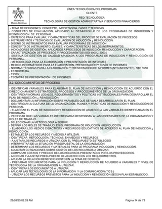 LÍNEA TECNOLÓGICA DEL PROGRAMA
CLIENTE
Modelo de
Mejora Continua
RED TECNOLÓGICA
TECNOLOGÍAS DE GESTIÓN ADMINISTRATIVA Y SERVICIOS FINANCIEROS
- TOMA DE DECISIONES: CONCEPTO, IMPORTANCIA, FASES Y TÉCNICAS.
- CONCEPTO DE EVALUACIÓN, APLICADO AL DESARROLLO DE LOS PROGRAMAS DE INDUCCIÓN Y
REINDUCCIÓN DE PERSONAL
- CRITERIOS PARA EVALUAR, Y CARACTERÍSTICAS DEL PROCESO DE EVALUACIÓN DE PROCESOS
- INSTRUMENTOS Y TÉCNICAS DE EVALUACIÓN DE INDUCCIÓN ¿ REINDUCCIÓN:
- DISEÑO DE INSTRUMENTOS PARA EVALUAR PROGRAMAS DE INDUCCIÓN
- CONCEPTO DE INSTRUMENTO, CLASES, Y CARACTERÍSTICAS DE LOS INSTRUMENTOS.
- INDICADORES DE GESTIÓN, APLICADOS A PROCESOS DE INDUCCIÓN REINDUCCIÓN Y CAPACITACIÓN;
- CARACTERIZACIÓN DE PROCESOS Y PROCEDIMIENTOS (ISO 9000 ¿ 2000.)
- SISTEMA DE GESTIÓN DE CALIDAD APLICADA A LOS PROGRAMAS DE INDUCCIÓN Y REINDUCCIÓN DE
PERSONAL.
- METODOLOGÍA PARA LA ELABORACIÓN Y PRESENTACIÓN DE INFORMES
- MEDIOS INFORMÁTICOS PARA LA ELABORACIÓN, PRESENTACIÓN Y ENVÍO DE INFORMES
- NORMAS TÉCNICAS PARA LA ELABORACIÓN Y PRESENTACIÓN DE INFORMES (NTC-INCONTEC). NTC 3588
- ESTRUCTURA.
- TIPOS.
- TÉCNICAS DE PRESENTACIÓN DE INFORMES.
3.2. CONOCIMIENTOS DE PROCESO
- IDENTIFICAR VARIABLES PARA ELABORAR EL PLAN DE INDUCCIÓN ¿ REINDUCCIÓN DE ACUERDO CON EL
DIRECCIONAMIENTO ESTRATÉGICO, PROCESOS Y PROCEDIMIENTOS DE LA ORGANIZACIÓN.
- IDENTIFICAR NORMAS LEGALES, REQUERIMIENTOS Y POLÍTICAS INSTITUCIONALES PARA DESARROLLAR EL
PLAN DE INDUCCIÓN ¿ REINDUCCIÓN.
- DOCUMENTAR LA INFORMACIÓN SOBRE VARIABLES QUE SE VAN A DESARROLLAR EN EL PLAN.
- IDENTIFICAR LA CULTURA DE LA ORGANIZACIÓN, PLANEA Y PRACTICAS DE INDUCCIÓN Y REINDUCCIÓN DE
PERSONAL
- ELABORAR EL PLAN DE INDUCCIÓN Y REINDUCCIÓN DE ACUERDO A LAS VARIABLES IDENTIFICADAS EN EL
PROGRAMA.
- VERIFICAR QUE LAS VARIABLES IDENTIFICADAS RESPONDAN A LAS NECESIDADES DE LA ORGANIZACIÓN Y
ROLES DE TRABAJO.
- SELECCIONAR LA METODOLOGÍA A SEGUIR.
- DEFINIR LOS ROLES DE TRABAJO, EN EL PROGRAMA DE INDUCCIÓN - REINDUCCIÓN.
- ELABORAR LOS MEDIOS DIDÁCTICOS Y RECURSOS EDUCATIVOS DE ACUERDO AL PLAN DE INDUCCIÓN ¿
REINDUCCIÓN.
- ESTABLECER LOS RECURSOS Y MEDIOS A UTILIZAR.
- IDENTIFICAR METODOLOGÍA, TÉCNICAS, EN MEDIOS Y RECURSOS.
- AJUSTAR LOS RECURSOS A UTILIZAR CON EL PRESUPUESTO ESTABLECIDO
- INTERPRETAR DE LA SITUACIÓN PRESUPUESTAL DE LA ORGANIZACIÓN.
- DETERMINAR LOS RECURSOS Y MATERIALES PARA LE PROGRAMA INDUCCIÓN ¿ REINDUCCIÓN.
- SOLICITAR COTIZACIONES SOBRE COSTOS DE LOS RECURSOS A UTILIZAR.
- COMPARAR COSTOS Y PRECIOS DE LOS RECURSOS PRESENTADOS POR LOS PROVEEDORES.
- ACORDAR Y AJUSTAR PRESUPUESTO DE ACUERDO CON LOS REQUERIMIENTOS.
- APLICAR LA RELACIÓN BENEFICIO COSTO EN LA TOMA DE DESICIÓN
- PREPARAR DOCUMENTOS PARA LA INDUCCIÓN Y REINDUCCIÓN DE ACUERDO A VARIABLES Y NIVEL DE
TECNOLOGÍA DE LA ORGANIZACIÓN A UTILIZAR.
- IDENTIFICAR LOS DOCUMENTOS A UTILIZAR.
- APLICAR LAS TECNOLOGÍAS DE LA INFORMACIÓN Y LA COMUNICACIÓN (TICS.)
- UTILIZAR LOS RECURSOS PREVISTOS PARA LA INDUCCIÓN Y REINDUCCIÓN SEGÚN PLAN ESTABLECIDO.
Página 14 de 73
28/03/25 08:03 AM
 