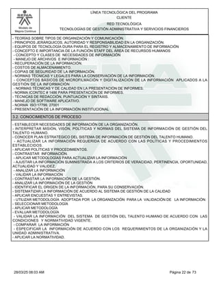 LÍNEA TECNOLÓGICA DEL PROGRAMA
CLIENTE
Modelo de
Mejora Continua
RED TECNOLÓGICA
TECNOLOGÍAS DE GESTIÓN ADMINISTRATIVA Y SERVICIOS FINANCIEROS
- TEORÍAS SOBRE TIPOS DE ORGANIZACIÓN Y COMUNICACIÓN.
- PRINCIPIOS JERÁRQUICOS, AUTORIDAD Y RESPONSABILIDAD EN LA ORGANIZACIÓN.
- EQUIPOS DE TECNOLOGÍA DURA PARA EL REGISTRO Y ALMACENAMIENTO DE INFORMACIÓN
- CONCEPTO E IMPORTANCIA DE LA FUNCIÓN STAFF DEL ÁREA DE RECURSOS HUMANOS
- CONCEPTO Y CLASES DE NECESIDADES DE INFORMACIÓN
- MANEJO DE ARCHIVOS E INFORMACIÓN :
- RECUPERACIÓN DE LA INFORMACIÓN.
- COSTOS DE ALMACENAMIENTO.
- COPIAS DE SEGURIDAD DE LA INFORMACIÓN.
- NORMAS TÉCNICAS Y LEGALES PARA LA CONSERVACIÓN DE LA INFORMACIÓN.
- CONCEPTOS BÁSICOS DE MICROFILMACIÓN Y DIGITALIZACIÓN DE LA INFORMACIÓN APLICADOS A LA
GESTIÓN DE LA INFORMACIÓN
- NORMAS TÉCNICAS Y DE CALIDAD EN LA PRESENTACIÓN DE INFORMES.
- NORMA ICONTEC # 1486 PARA PRESENTACIÓN DE INFORMES.
- TÉCNICAS DE REDACCIÓN, PUNTUACIÓN Y SINTAXIS.
- MANEJO DE SOFTWARE APLICATIVO.
- NORMA ISO:17799, 27001
- PRESENTACIÓN DE LA INFORMACIÓN INSTITUCIONAL
3.2. CONOCIMIENTOS DE PROCESO
- ESTABLECER NECESIDADES DE INFORMACIÓN DE LA ORGANIZACIÓN.
- INTERPRETAR MISIÓN, VISÓN, POLÍTICAS Y NORMAS DEL SISTEMA DE INFORMACIÓN DE GESTIÓN DEL
TALENTO HUMANO.
- CONOCER PLAN ESTRATÉGICO DEL SISTEMA DE INFORMACIÓN DE GESTIÓN DEL TALENTO HUMANO.
- ACTUALIZAR LA INFORMACIÓN REQUERIDA DE ACUERDO CON LAS POLÍTICAS Y PROCEDIMIENTOS
ESTABLECIDOS.
- APLICAR POLÍTICAS Y PROCEDIMIENTOS.
- CONTRASTAR INFORMACIÓN.
- APLICAR METODOLOGÍAS PARA ACTUALIZAR LA INFORMACIÓN
- AJUSTAR LA INFORMACIÓN SUMINISTRADA A LOS CRITERIOS DE VERACIDAD, PERTINENCIA, OPORTUNIDAD,
ACTUALIDAD Y VALIDEZ.
- ANALIZAR LA INFORMACIÓN
- VALIDAR LA INFORMACIÓN
- CONTRASTAR LA INFORMACIÓN DE LA GESTIÓN.
- ANALIZAR LA INFORMACIÓN DE LA GESTIÓN
- IDENTIFICAR EL ORIGEN DE LA INFORMACIÓN, PARA SU CONSERVACIÓN.
- SISTEMATIZAR LA INFORMACIÓN DE ACUERDO AL SISTEMA DE GESTIÓN DE LA CALIDAD
- APLICAR ENCUESTAS Y ENTREVISTAS.
- UTILIZAR METODOLOGÍA ADOPTADA POR LA ORGANIZACIÓN PARA LA VALIDACIÓN DE LA INFORMACIÓN.
- SELECCIONAR METODOLOGÍA
- APLICAR METODOLOGÍA
- EVALUAR METODOLOGÍA
- VALIDAR LA INFORMACIÓN DEL SISTEMA DE GESTIÓN DEL TALENTO HUMANO DE ACUERDO CON LAS
CONDICIONES Y NORMATIVIDAD VIGENTE.
- COMPARAR LA INFORMACIÓN
- ESPECIFICAR LA INFORMACIÓN DE ACUERDO CON LOS REQUERIMIENTOS DE LA ORGANIZACIÓN Y LA
UNIDAD ADMINISTRATIVA.
- APLICAR LA NORMATIVIDAD.
Página 22 de 73
28/03/25 08:03 AM
 