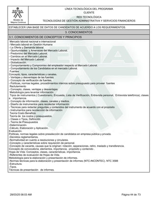 LÍNEA TECNOLÓGICA DEL PROGRAMA
CLIENTE
Modelo de
Mejora Continua
RED TECNOLÓGICA
TECNOLOGÍAS DE GESTIÓN ADMINISTRATIVA Y SERVICIOS FINANCIEROS
ESTABLECER UNA BASE DE DATOS DE CANDIDATOS DE ACUERDO A LOS REQUERIMIENTOS.
3. CONOCIMIENTOS
3.1. CONOCIMIENTOS DE CONCEPTOS Y PRINCIPIOS
Mercado laboral nacional e internacional
-Mercado laboral en Gestión Humana
-La Oferta y Demanda laboral
-Oportunidades y Amenazas del Mercado Laboral.
-Predomino del Mercado Laboral.
-Cambios en el Mercado Laboral.
-Impacto del Mercado Laboral.
-Globalización.
-Comportamiento y Compromiso del empleador respecto al Mercado Laboral.
-Comportamiento de los Candidatos en el mercado Laboral.
Fuentes
Concepto, tipos, características y canales.
-Ventajas y desventajas de las fuentes
-Concepto de verificación de fuentes,
-Políticas, normas legales, procedimientos internos sobre presupuesto para proveer fuentes
Reclutamiento
-Concepto, clases, ventajas y desventajas
Metodología para levantar información
Tipos de instrumentos.( Cuestionario, Encuesta, Lista de Verificación, Entrevista personal, Entrevista telefónica), clases
e importancia.
-Concepto de información, clases, canales y medios.
-Diseño de instrumentos para recolectar información
-Técnicas para redactar preguntas y contenidos del instrumento de acuerdo con el propósito
-Instrumentos para recolección de información
Teoría Costo Beneficio
Teoría de los costos y presupuestos.
-Clases o Tipos, Definición.
-Teoría de Presupuestos
-Determinación.
-Cálculo, Elaboración y Aplicación.
Evaluación.
Políticas, normas legales sobre preselección de candidatos en empresa pública y privada.
-Decretos reglamentarios.
-Normatividad en cuento a resoluciones y circulares.
-Concepto y características sobre requisición de personal.
-Concepto de vacante, causas que la originan: rotación, separaciones, retiro, traslado y transferencia.
Concepto de convocatoria, elementos, importancia, propósito y contenido.
Hojas de Vida: Conceptos, clases, características, importancia.
-Referentes de evaluación de Hojas de Vida.
Metodología para la elaboración y presentación de informes.
-Normas técnicas para la elaboración y presentación de informes (NTC-INCONTEC). NTC 3588
-Estructura.
-Tipos.
Técnicas de presentación de informes.
Página 44 de 73
28/03/25 08:03 AM
 
