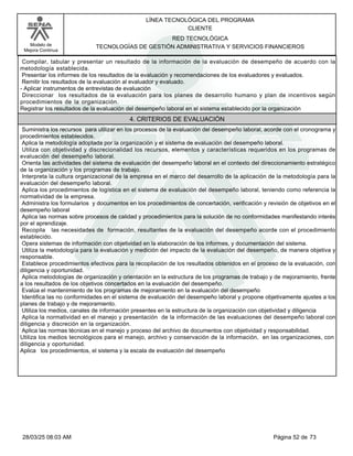 LÍNEA TECNOLÓGICA DEL PROGRAMA
CLIENTE
Modelo de
Mejora Continua
RED TECNOLÓGICA
TECNOLOGÍAS DE GESTIÓN ADMINISTRATIVA Y SERVICIOS FINANCIEROS
Compilar, tabular y presentar un resultado de la información de la evaluación de desempeño de acuerdo con la
metodología establecida.
Presentar los informes de los resultados de la evaluación y recomendaciones de los evaluadores y evaluados.
Remitir los resultados de la evaluación al evaluador y evaluado.
-Aplicar instrumentos de entrevistas de evaluación
Direccionar los resultados de la evaluación para los planes de desarrollo humano y plan de incentivos según
procedimientos de la organización.
Registrar los resultados de la evaluación del desempeño laboral en el sistema establecido por la organización
4. CRITERIOS DE EVALUACIÓN
Suministra los recursos para utilizar en los procesos de la evaluación del desempeño laboral, acorde con el cronograma y
procedimientos establecidos.
Aplica la metodología adoptada por la organización y el sistema de evaluación del desempeño laboral.
Utiliza con objetividad y discrecionalidad los recursos, elementos y características requeridos en los programas de
evaluación del desempeño laboral.
Orienta las actividades del sistema de evaluación del desempeño laboral en el contexto del direccionamiento estratégico
de la organización y los programas de trabajo.
Interpreta la cultura organizacional de la empresa en el marco del desarrollo de la aplicación de la metodología para la
evaluación del desempeño laboral.
Aplica los procedimientos de logística en el sistema de evaluación del desempeño laboral, teniendo como referencia la
normatividad de la empresa.
Administra los formularios y documentos en los procedimientos de concertación, verificación y revisión de objetivos en el
desempeño laboral
Aplica las normas sobre procesos de calidad y procedimientos para la solución de no conformidades manifestando interés
por el aprendizaje.
Recopila las necesidades de formación, resultantes de la evaluación del desempeño acorde con el procedimiento
establecido.
Opera sistemas de información con objetividad en la elaboración de los informes, y documentación del sistema.
Utiliza la metodología para la evaluación y medición del impacto de la evaluación del desempeño, de manera objetiva y
responsable.
Establece procedimientos efectivos para la recopilación de los resultados obtenidos en el proceso de la evaluación, con
diligencia y oportunidad.
Aplica metodologías de organización y orientación en la estructura de los programas de trabajo y de mejoramiento, frente
a los resultados de los objetivos concertados en la evaluación del desempeño.
Evalúa el mantenimiento de los programas de mejoramiento en la evaluación del desempeño
Identifica las no conformidades en el sistema de evaluación del desempeño laboral y propone objetivamente ajustes a los
planes de trabajo y de mejoramiento.
Utiliza los medios, canales de información presentes en la estructura de la organización con objetividad y diligencia
Aplica la normatividad en el manejo y presentación de la información de las evaluaciones del desempeño laboral con
diligencia y discreción en la organización.
Aplica las normas técnicas en el manejo y proceso del archivo de documentos con objetividad y responsabilidad.
Utiliza los medios tecnológicos para el manejo, archivo y conservación de la información, en las organizaciones, con
diligencia y oportunidad.
Aplica los procedimientos, el sistema y la escala de evaluación del desempeño
Página 52 de 73
28/03/25 08:03 AM
 