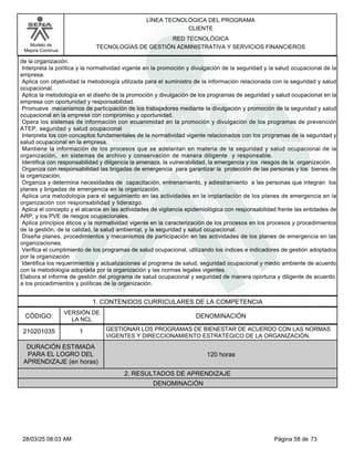 LÍNEA TECNOLÓGICA DEL PROGRAMA
CLIENTE
Modelo de
Mejora Continua
RED TECNOLÓGICA
TECNOLOGÍAS DE GESTIÓN ADMINISTRATIVA Y SERVICIOS FINANCIEROS
de la organización.
Interpreta la política y la normatividad vigente en la promoción y divulgación de la seguridad y la salud ocupacional de la
empresa.
Aplica con objetividad la metodología utilizada para el suministro de la información relacionada con la seguridad y salud
ocupacional.
Aplica la metodología en el diseño de la promoción y divulgación de los programas de seguridad y salud ocupacional en la
empresa con oportunidad y responsabilidad.
Promueve mecanismos de participación de los trabajadores mediante la divulgación y promoción de la seguridad y salud
ocupacional en la empresa con compromiso y oportunidad.
Opera los sistemas de información con ecuanimidad en la promoción y divulgación de los programas de prevención
ATEP, seguridad y salud ocupacional
Interpreta los con conceptos fundamentales de la normatividad vigente relacionados con los programas de la seguridad y
salud ocupacional en la empresa.
Mantiene la información de los procesos que se adelantan en materia de la seguridad y salud ocupacional de la
organización, en sistemas de archivo y conservación de manera diligente y responsable.
Identifica con responsabilidad y diligencia la amenaza, la vulnerabilidad, la emergencia y los riesgos de la organización.
Organiza con responsabilidad las brigadas de emergencia para garantizar la protección de las personas y los bienes de
la organización.
Organiza y determina necesidades de capacitación, entrenamiento, y adiestramiento a las personas que integran los
planes y brigadas de emergencia en la organización.
Aplica una metodología para el seguimiento en las actividades en la implantación de los planes de emergencia en la
organización con responsabilidad y liderazgo.
Aplica el concepto y el alcance en las actividades de vigilancia epidemiológica con responsabilidad frente las entidades de
ARP, y los PVE de riesgos ocupacionales.
Aplica principios éticos y la normatividad vigente en la caracterización de los procesos en los procesos y procedimientos
de la gestión, de la calidad, la salud ambiental, y la seguridad y salud ocupacional.
Diseña planes, procedimientos y mecanismos de participación en las actividades de los planes de emergencia en las
organizaciones.
Verifica el cumplimiento de los programas de salud ocupacional, utilizando los índices e indicadores de gestión adoptados
por la organización
Identifica los requerimientos y actualizaciones al programa de salud, seguridad ocupacional y medio ambiente de acuerdo
con la metodología adoptada por la organización y las normas legales vigentes.
Elabora el informe de gestión del programa de salud ocupacional y seguridad de manera oportuna y diligente de acuerdo
a los procedimientos y políticas de la organización.
1. CONTENIDOS CURRICULARES DE LA COMPETENCIA
DENOMINACIÓN
CÓDIGO:
210201035
VERSIÓN DE
LA NCL
1
2. RESULTADOS DE APRENDIZAJE
GESTIONAR LOS PROGRAMAS DE BIENESTAR DE ACUERDO CON LAS NORMAS
VIGENTES Y DIRECCIONAMIENTO ESTRATÉGICO DE LA ORGANIZACIÓN.
DURACIÓN ESTIMADA
PARA EL LOGRO DEL
APRENDIZAJE (en horas)
120 horas
DENOMINACIÓN
Página 58 de 73
28/03/25 08:03 AM
 
