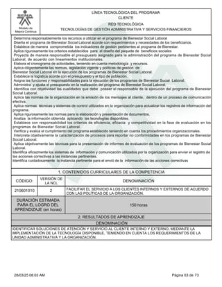 LÍNEA TECNOLÓGICA DEL PROGRAMA
CLIENTE
Modelo de
Mejora Continua
RED TECNOLÓGICA
TECNOLOGÍAS DE GESTIÓN ADMINISTRATIVA Y SERVICIOS FINANCIEROS
Determina responsablemente los recursos a utilizar en el programa de Bienestar Social Laboral
Diseña el programa de Bienestar Social Laboral acorde con requerimientos y necesidades de los beneficiarios.
Establece de manera comprometida los indicadores de gestión pertinentes al programa de Bienestar.
Aplica rigurosamente los criterios establecidos para el diseño del paquete de beneficios sociales
Proyecta de manera responsable el presupuesto asignado para la administración del programa de Bienestar Social
Laboral, de acuerdo con lineamientos institucionales.
Elabora el cronograma de actividades, teniendo en cuenta metodología y recursos.
Aplica diligentemente las normas, legislación vigente y políticas de gestión de
Bienestar Social Laboral en la ejecución de los programas de Bienestar Social Laboral.
Establece la logística acorde con el presupuesto y el tipo de población.
Asigna las funciones y responsabilidades para la ejecución de los programas de Bienestar Social Laboral.
Administra y ajusta el presupuesto en la realización del programa de Bienestar Social Laboral.
Identifica con objetividad las cualidades que debe poseer el responsable de la ejecución del programa de Bienestar
Social Laboral.
Aplica las normas de la organización en la emisión de los mensajes al cliente, dentro de un proceso de comunicación
efectiva.
Aplica normas técnicas y sistemas de control utilizados en la organización para actualizar los registros de información del
programa.
Aplica rigurosamente las normas para la elaboración y presentación de documentos.
Analiza la información obtenida aplicando las tecnologías disponibles.
Establece con responsabilidad los criterios de eficiencia, eficacia y competitividad en la fase de evaluación en los
programas de Bienestar Social Laboral.
Verifica y evalúa el cumplimiento del programa establecido teniendo en cuenta los procedimientos organizacionales.
Interpreta objetivamente la caracterización de procesos para reportar no conformidades en los programas de Bienestar
Social Laboral.
Aplica objetivamente las técnicas para la presentación de informes de evaluación de los programas de Bienestar Social
Laboral.
Identifica eficazmente los sistemas de información y comunicación utilizados por la organización para enviar el registro de
las acciones correctivas a las instancias pertinentes.
Identifica cuidadosamente la instancia pertinente para el envió de la información de las acciones correctivas
1. CONTENIDOS CURRICULARES DE LA COMPETENCIA
DENOMINACIÓN
CÓDIGO:
210601010
VERSIÓN DE
LA NCL
2
2. RESULTADOS DE APRENDIZAJE
FACILITAR EL SERVICIO A LOS CLIENTES INTERNOS Y EXTERNOS DE ACUERDO
CON LAS POLÍTICAS DE LA ORGANIZACIÓN.
DURACIÓN ESTIMADA
PARA EL LOGRO DEL
APRENDIZAJE (en horas)
150 horas
DENOMINACIÓN
IDENTIFICAR SOLUCIONES DE ATENCIÓN Y SERVICIO AL CLIENTE INTERNO Y EXTERNO, MEDIANTE LA
IMPLEMENTACIÓN DE LA TECNOLOGÍA DISPONIBLE, TENIENDO EN CUENTA LOS REQUERIMIENTOS DE LA
UNIDAD ADMINISTRATIVA Y LA ORGANIZACIÓN.
Página 63 de 73
28/03/25 08:03 AM
 