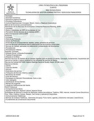 LÍNEA TECNOLÓGICA DEL PROGRAMA
CLIENTE
Modelo de
Mejora Continua
RED TECNOLÓGICA
TECNOLOGÍAS DE GESTIÓN ADMINISTRATIVA Y SERVICIOS FINANCIEROS
-Concepto
-Actividad económica.
-Estructura orgánico-funcional
-Principios Corporativos
-Cultura Organizacional. Concepto, Misión, Visión y Objetivos Corporativos
Manual de funciones y procedimientos
Planeación de los Recursos de la Empresa. Enterprise Resource Planning. (ERP).
-Concepto
-Retos y Soluciones del ERP en la empresa de hoy
-Planeación de los recursos de la empresa (ERP)
-Recomendaciones sobre el ERP
Protocolo
-Concepto
-Historia del Protocolo
-Clases de Protocolo
-Protocolo en la correspondencia: tarjetas, cartas, portafolio de servicios.
-Normas técnicas colombianas para la elaboración de documentos comerciales.
-Normas de Calidad, aplicadas a la elaboración y presentación de documentos.
-Precedencias
-Precedencias militares
Etiqueta. Concepto
-Etiqueta Social, y Etiqueta Empresarial
-Tarjetas Empresariales
-Etiqueta en la Mesa
Normas técnicas de Gestión de la Calidad vigentes para el servicio al cliente. Concepto, fundamentos, trazabilidad del
servicio al cliente y mejora continua en los procesos de servicio al cliente.
Normas de Calidad ISO 9000, Malcom Baldrige Nacional Quality Award, EFQM, otros.
Servicio al Cliente:
-Cliente
-Tipos de clientes
-Servicio
-Estándares del servicio
-Triángulos del Servicio: Interno y externo
-Momentos de Verdad
-Ciclo del Servicio
-Estrategias de Atención Personalizada: Cara a cara.
-Valor agregado
-Clasificación de los Clientes.
-Manejo de la agenda
-Libreta de Calificaciones del cliente.
Perfil Profesional
-Comportamientos éticos.
-Aspecto Intelectual, Aspecto Laboral, Aspecto Social
Estrategias de Atención a través de diferentes medios tecnológicos: Teléfono, PBX, Internet, Intranet Correo Electrónico,
Fax, Télex, Citófono, Celular, Beeper, Call Center y aplicativos disponibles.
-Comunicaciones Telefónicas.
-Normas de Cortesía Telefónica. Elementos de apoyo: Fono memo, agenda y directorios manuales o electrónicos.
-Fundamentos de conservación documental.
Página 65 de 73
28/03/25 08:03 AM
 