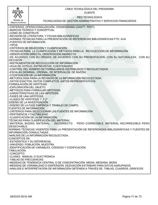 LÍNEA TECNOLÓGICA DEL PROGRAMA
CLIENTE
Modelo de
Mejora Continua
RED TECNOLÓGICA
TECNOLOGÍAS DE GESTIÓN ADMINISTRATIVA Y SERVICIOS FINANCIEROS
-CRITERIOS; OPERACIONALIZACIÓN, CRONOGRAMA (GANTT, PERT)
-MARCOS TEÓRICO Y CONCEPTUAL
-CÓMO SE CONSTRUYE
-REVISIÓN DE LITERATURA, Y FICHAS BIBLIOGRÁFICAS
-NORMAS TÉCNICAS PARA LA PRESENTACIÓN DE REFERENCIAS BIBLIOGRÁFICAS FTO. AVA
-FUENTES DE INFORMACIÓN
-TIPOS
-CRITERIOS DE SELECCIÓN Y CLASIFICACIÓN
-TÉCNICAS PARA LA CLASIFICACIÓN Y MÉTODOS PARA LA RECOLECCIÓN DE INFORMACIÓN
-OBSERVACIÓN DIRECTA, OBSERVACIÓN INDIRECTA
-DE ACUERDO CON SU ORIGEN, DE ACUERDO CON SU PRESENTACIÓN, CON SU NATURALEZA, CON SU
DECISIÓN
-INSTRUMENTOS DE RECOLECCIÓN DE INFORMACIÓN
-HOJA DE COTEJO, ENTREVISTAS, CUESTIONARIO
-CONTROL DEL NÚMERO DE FORMULARIOS DISTRIBUIDOS Y RECOLECTADOS
-ESCALAS (NOMINAL, ORDINAL, DE INTERVALOS, DE RAZÓN)
-CODIFICACIÓN DE LA INFORMACIÓN
-METODOLOGÍA PARA LA REVISIÓN DE LA INFORMACIÓN RECOLECTADA
-DATOS EXACTOS, DATOS COMPLETOS, DATOS REPRESENTATIVOS.
FORMULACIÓN DE HIPÓTESIS
-EXPLORACIÓN DEL OBJETO
-MÉTODOS PARA FORMULAR HIPÓTESIS
-CARACTERÍSTICAS DE LAS HIPÓTESIS
-FASES DE UNA HIPÓTESIS
-CLASES DE HIPÓTESIS 1° Y 2°
DISEÑO DE LA INVESTIGACIÓN
-DISEÑO DE LA FASE EMPÍRICA Y TRABAJO DE CAMPO.
FUENTES DE INFORMACIÓN
-CRITERIOS PARA SELECCIONAR LAS FUENTES DE INFORMACIÓN
-PERTINENCIA Y FACTIBILIDAD
-CLASIFICACIÓN DE LA INFORMACIÓN.
TÉCNICAS PARA CLASIFICACIÓN DEL MATERIAL:
-MATERIAL BUENO; MATERIAL INCORRECTO PERO CORREGIBLE, MATERIAL INCORREGIBLE PERO
DESECHABLE.
NORMAS TÉCNICAS VIGENTES PARA LA PRESENTACIÓN DE REFERENCIAS BIBLIOGRÁFICAS Y FUENTES DE
INFORMACIÓN CONSULTADAS.
ANÁLISIS DE LA INFORMACIÓN RECOLECTADA.
CONCEPTOS DE:
-ESTADÍSTICA Y SU DIFERENCIAL
-UNIVERSO, POBLACIÓN, MUESTRA
-IDENTIFICACIÓN DE VARIABLES, CÓDIGOS Y CODIFICACIÓN.
TABULACIÓN.
-CONCEPTO
-CLASES: MANUAL O ELECTRÓNICA
-TABLAS DE FRECUENCIAS
-MEDIDAS DE TENDENCIA CENTRAL O DE CONCENTRACIÓN: MEDIA, MEDIANA, MODA
-MEDIDAS DE VARIABILIDAD O DISPERSIÓN. DESVIACIÓN ESTÁNDAR PARA DATOS AGRUPADOS.
-ANÁLISIS E INTERPRETACIÓN DE INFORMACIÓN OBTENIDA A TRAVÉS DE: TABLAS, CUADROS, GRÁFICOS
Página 71 de 73
28/03/25 08:03 AM
 