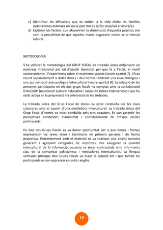 10
c) Identificar les dificultats que es troben a la vida diària les famílies
pakistaneses extenses on viu la jove mare i la/les seva/ves criatura/es.
d) Explorar els factors que afavoririen la disminució d'aquesta pràctica així
com la possibilitat de que aquetes mares poguessin inserir-se al mercat
laboral.
METODOLOGIA
S’ha utilitzat la metodologia del GRUP FOCAL de trobada única mitjançant un
mostreig intencional per tal d’assolir diversitat pel que fa a l’edat, el nivell
socioeconòmic i l’experiència sobre el matrimoni pactat (veure apartat 7). S’han
reunit separadament a dotze dones i deu homes utilitzant una Guia Dialògica i
una aproximació antropològica intercultural (veure apartat 8). La selecció de les
persones participants en els dos grups focals ha comptat amb la col·laboració
D’ACESOP (Associació Cultural Educativa i Social de Dones Pakistaneses) que ha
estat activa en la preparació i la celebració de les trobades.
La trobada única del Grup Focal de dones va estar conduïda per les dues
coautores amb el suport d’una mediadora intercultural. La trobada única del
Grup Focal d’homes va estar conduïda pels tres coautors. Es van garantir les
preceptives condicions d’anonimat i confidencialitat de tots/es els/les
participants.
En tots dos Grups Focals es va donar oportunitat per a que dones i homes
expressessin les seves idees i testimonis en primera persona i de forma
projectiva. Posteriorment amb el material es va realitzar una anàlisi narratiu
generant i agrupant categories de respostes. Per assegurar la qualitat
intercultural de la informació, aquesta va ésser contrastada amb informants
clau de la comunitat pakistanesa i mediadores interculturals. La llengua
vehicular principal dels Grups Focals va ésser el castellà tot i que també els
participants es van expressar en urdú i anglès.
 