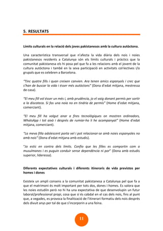 11
5. RESULTATS
Límits culturals en la relació dels joves pakistanesos amb la cultura autòctona.
Una característica transversal que n’afecta la vida diària dels nois i noies
pakistanesos residents a Catalunya són els límits culturals i pràctics que la
comunitat pakistanesa els hi posa pel que fa a les relacions amb el jovent de la
cultura autòctona i també en la seva participació en activitats col·lectives i/o
grupals que es celebren a Barcelona.
“Tinc quatre fills i quan creixen canvien. Ara tenen amics espanyols i crec que
s’han de buscar la vida i ésser més autòctons” (Dona d’edat mitjana, mestressa
de casa).
“El meu fill vol ésser un més i, amb prudència, jo el vaig donant permís per sortir
a la discoteca. Si fos una noia no en tindria de permís” (Home d’edat mitjana,
comerciant).
“El meu fill ha volgut anar a fires tecnològiques on mostren ordinadors,
WhatsApp i tot això i després de rumiar-ho li he acompanyat” (Home d’edat
mitjana, comerciant).
“La meva filla adolescent porta vel i pot relacionar-se amb noies espanyoles no
amb nois” (Dona d’edat mitjana amb estudis).
“Jo estic en contra dels límits. Confio que les filles es comportin com a
musulmanes i es puguin conduir sense dependència ni por” (Dona amb estudis
superior, lideressa).
Diferents expectatives culturals i diferents itineraris de vida previstos per
homes i dones
Existeix un ampli consens a la comunitat pakistanesa a Catalunya pel que fa a
que el matrimoni és molt important per tots dos, dones i homes. Es valora que
les noies estudiïn però no hi ha una expectativa de que desenvolupin un futur
laboral/professional propi, cosa que sí és cabdal en el cas dels nois, fins al punt
que, a vegades, es provoca la finalització de l’itinerari formatiu dels nois després
dels divuit anys per tal de que s’incorporin a una feina.
 
