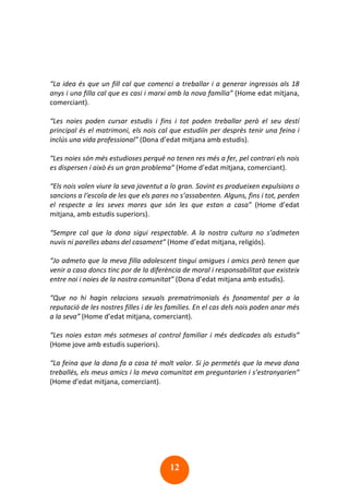 12
“La idea és que un fill cal que comenci a treballar i a generar ingressos als 18
anys i una filla cal que es casi i marxi amb la nova família” (Home edat mitjana,
comerciant).
“Les noies poden cursar estudis i fins i tot poden treballar però el seu destí
principal és el matrimoni, els nois cal que estudiïn per desprès tenir una feina i
inclús una vida professional” (Dona d’edat mitjana amb estudis).
“Les noies són més estudioses perquè no tenen res més a fer, pel contrari els nois
es dispersen i això és un gran problema” (Home d’edat mitjana, comerciant).
“Els nois volen viure la seva joventut a lo gran. Sovint es produeixen expulsions o
sancions a l‘escola de les que els pares no s’assabenten. Alguns, fins i tot, perden
el respecte a les seves mares que són les que estan a casa” (Home d’edat
mitjana, amb estudis superiors).
“Sempre cal que la dona sigui respectable. A la nostra cultura no s’admeten
nuvis ni parelles abans del casament” (Home d’edat mitjana, religiós).
“Jo admeto que la meva filla adolescent tingui amigues i amics però tenen que
venir a casa doncs tinc por de la diferència de moral i responsabilitat que existeix
entre noi i noies de la nostra comunitat” (Dona d’edat mitjana amb estudis).
“Que no hi hagin relacions sexuals prematrimonials és fonamental per a la
reputació de les nostres filles i de les famílies. En el cas dels nois poden anar més
a la seva” (Home d’edat mitjana, comerciant).
“Les noies estan més sotmeses al control familiar i més dedicades als estudis”
(Home jove amb estudis superiors).
“La feina que la dona fa a casa té molt valor. Si jo permetés que la meva dona
treballés, els meus amics i la meva comunitat em preguntarien i s’estranyarien”
(Home d’edat mitjana, comerciant).
 