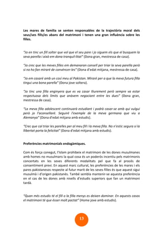 13
Les mares de família se senten responsables de la trajectòria moral dels
seus/ves fills/es abans del matrimoni i tenen una gran influència sobre les
filles.
“Jo en tinc un fill solter que vol que el seu pare i jo siguem els que el busquem la
seva parella i això em dona tranquil·litat” (Dona gran, mestressa de casa).
“Jo crec que les meves filles em demanaran consell per triar la seva parella però
si no ho fan miraré de convèncer-les” (Dona d’edat mitjana, mestressa de casa).
“Jo em casaré amb un cosí meu al Pakistan. Miraré per a que la meva futura filla
tingui una bona parella” (Dona jove soltera).
“Jo tinc una filla enginyera que es va casar lliurement però sempre va estar
respectuosa dels límits que anàvem negociant entre les dues” (Dona gran,
mestressa de casa).
“La meva filla adolescent continuarà estudiant i podrà casar-se amb qui vulgui
però jo l’aconsellaré. Seguiré l’exemple de la meva germana que viu a
Alemanya” (Dona d’edat mitjana amb estudis).
“Crec que cal triar les parelles per al meu fill i la meva filla. No n’estic segura si la
llibertat porta la felicitat” (Dona d’edat mitjana amb estudis).
Preferències matrimonials endogàmiques.
Com és força conegut, l’Islam prohibeix el matrimoni de les dones musulmanes
amb homes no musulmans la qual cosa és un poderós incentiu pels matrimonis
concertats en les seves diferents modalitats pel que fa al procés de
consentiment previ. En aquest marc cultural, les preferències de les mares i els
pares pakistanesos respecte al futur marit de les seves filles és que aquest sigui
musulmà i d’origen pakistanès. També sembla mantenir-se aquesta preferència
en el cas de les dones amb nivells d’estudis superiors que fan un matrimoni
tardà.
“Quan més estudis té el fill o la filla menys es deixen dominar. En aquests casos
el matrimoni té que ésser molt pactat” (Home jove amb estudis).
 