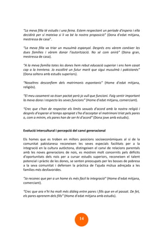 14
“La meva filla té estudis i una feina. Estem respectant un període d’espera i ella
decidirà per sí mateixa si li va bé la nostra proposició” (Dona d’edat mitjana,
mestressa de casa”.
“La meva filla va triar un musulmà espanyol. Després ens vàrem conèixer les
dues famílies i vàrem donar l’autorització. No sé com anirà” (Dona gran,
mestressa de casa).
“A la meva família totes les dones hem rebut educació superior i ens hem casat
cap a la trentena. Jo escolliré un futur marit que sigui musulmà i pakistanès”
(Dona soltera amb estudis superiors).
“Nosaltres desconfiem dels matrimonis espontanis” (Home d’edat mitjana,
religiós).
“El meu casament va ésser pactat però jo vull que funcioni. Faig sentir important
la meva dona i respecto les seves funcions” (Home d’edat mitjana, comerciant).
“Crec que s’han de respectar els límits sexuals d’acord amb la nostra religió i
després d’esperar el temps apropiat s’ha d’acceptar el matrimoni triat pels pares
o, com a mínim, els pares han de ser-hi d’acord” (Dona jove amb estudis).
Evolució intercultural i percepció del canvi generacional
Els homes que es troben en millors posicions socioeconòmiques al sí de la
comunitat pakistanesa reconeixen les seves especials facilitats per a la
integració en la cultura autòctona, distingeixen el canvi de relacions parentals
amb les noves generacions de nois, es mostren molt concernits pels dèficits
d’oportunitats dels nois per a cursar estudis superiors, reconeixen el talent
potencial i pràctic de les dones, se senten preocupats per les bosses de pobresa
a la seva comunitat i defensen la pràctica de l’ajuda mútua adreçada a les
famílies més desfavorides.
“Jo reconec que per a un home és més fàcil la integració” (Home d’edat mitjana,
comerciant).
“Crec que ara n’hi ha molt més diàleg entre pares i fills que en el passat. De fet,
els pares aprenem dels fills” (Home d’edat mitjana amb estudis).
 