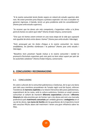15
“A la nostra comunitat tenim forats negres en relació als estudis superiors dels
nois. No estan previstes prou beques o préstecs especials i els nois si estudien no
generen ingressos. A banda, tenim un greu problema amb les convalidacions”
(Home jove amb estudis superiors).
“Jo reconec que les dones són més competents, s’organitzen millor a la feina
però els homes no volem ajut rebel” (Home d’edat mitjana, comerciant).
“Crec que els homes estem entrant en una nova etapa de la vida que suposarà
més igualtat de drets entre dones i homes” (Home jove amb estudis i lideratge).
“Estic preocupat per les fuites d’aigua a la nostra comunitat: les mares
analfabetes, les famílies nombroses i la pobresa” (Home jove amb estudis i
lideratge).
“Nosaltres hem practicat l’ajuda mútua a la nostra comunitat i també la
promoció d’activitats esportives pels nois però no hem rebut suport per part de
les autoritats catalanes” (Home d’edat mitjana, comerciant).
6. CONCLUSIONS I RECOMANACIONS
6.1. CONCLUSIONS
Els valors culturals de la comunitat pakistanesa a Catalunya, de la que una bona
part dels seus membres procedeixen de l’ampla regió rural de Gujrat, reforcen
l’existència de barreres explícites a la relació interactiva dels joves pakistanesos,
especialment de les noies, amb la cultura autòctona. Existeix un ampli consens
comunitari al voltant de mantenir diferents expectatives culturals i diferents
itineraris de vida previstos per als homes i per a les dones així com una marcada
preferència pels matrimonis concertats per ambdós gèneres i endogàmics en el
cas de les dones. Les mares de família són les guardianes de la trajectòria moral
dels seus/ves fills/es abans del matrimoni i tenen una gran influència sobre les
filles.
 