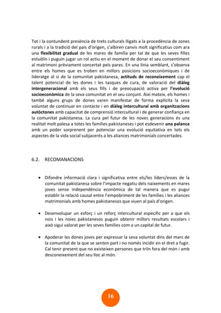 16
Tot i la contundent presència de trets culturals lligats a la procedència de zones
rurals i a la tradició del país d’origen, s’albiren canvis molt significatius com ara
una flexibilitat gradual de les mares de família per tal de que les seves filles
estudiïn i puguin jugar un rol actiu en el moment de donar el seu consentiment
al matrimoni prèviament concertat pels pares. En una línia semblant, s’observa
entre els homes que es troben en millors posicions socioeconòmiques i de
lideratge al si de la comunitat pakistanesa, actituds de reconeixement cap el
talent potencial de les dones i les tasques de cura, de valoració del diàleg
intergeneracional amb els seus fills i de preocupació activa per l’evolució
socioeconòmica de la seva comunitat en el seu conjunt. Així mateix, els homes i
també alguns grups de dones varen manifestar de forma explícita la seva
voluntat de continuar en contacte i en diàleg intercultural amb organitzacions
autòctones amb capacitat de comprensió intercultural i de generar confiança en
la comunitat pakistanesa. La cura pel futur de les noves generacions és una
realitat molt palesa a totes les famílies pakistaneses i pot esdevenir una palanca
amb un poder sorprenent per potenciar una evolució equitativa en tots els
aspectes de la vida social subjacents a les aliances matrimonials concertades.
6.2. RECOMANACIONS
• Difondre informació clara i significativa entre els/les líders/esses de la
comunitat pakistanesa sobre l’impacte negatiu dels naixements en mares
joves sense independència econòmica de tal manera que es pugui
establir la relació causal entre l’empobriment de les famílies i les aliances
matrimonials amb homes pakistanesos que viuen al país d’origen.
• Desenvolupar un esforç i un reforç intercultural específic per a que els
nois i les noies pakistanesos puguin obtenir millors resultats escolars i
això sigui valorat per les seves famílies com a un capital de futur.
• Apoderar les dones joves per expressar la seva voluntat dins del marc de
la comunitat de la que se senten part i no només incidir en el dret a fugir.
Cal tenir present que no existeixen persones que triïn fora del món i amb
desconeixement del seu lloc al món.
 