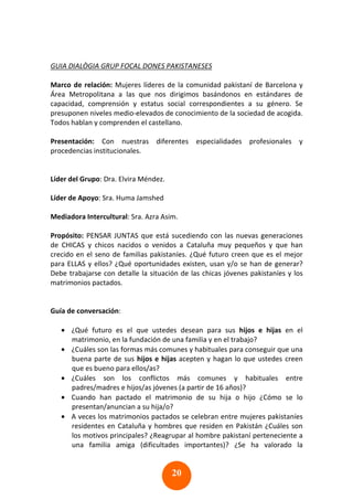 20
GUIA DIALÒGIA GRUP FOCAL DONES PAKISTANESES
Marco de relación: Mujeres líderes de la comunidad pakistaní de Barcelona y
Área Metropolitana a las que nos dirigimos basándonos en estándares de
capacidad, comprensión y estatus social correspondientes a su género. Se
presuponen niveles medio-elevados de conocimiento de la sociedad de acogida.
Todos hablan y comprenden el castellano.
Presentación: Con nuestras diferentes especialidades profesionales y
procedencias institucionales.
Líder del Grupo: Dra. Elvira Méndez.
Líder de Apoyo: Sra. Huma Jamshed
Mediadora Intercultural: Sra. Azra Asim.
Propósito: PENSAR JUNTAS que está sucediendo con las nuevas generaciones
de CHICAS y chicos nacidos o venidos a Cataluña muy pequeños y que han
crecido en el seno de familias pakistaníes. ¿Qué futuro creen que es el mejor
para ELLAS y ellos? ¿Qué oportunidades existen, usan y/o se han de generar?
Debe trabajarse con detalle la situación de las chicas jóvenes pakistaníes y los
matrimonios pactados.
Guía de conversación:
• ¿Qué futuro es el que ustedes desean para sus hijos e hijas en el
matrimonio, en la fundación de una familia y en el trabajo?
• ¿Cuáles son las formas más comunes y habituales para conseguir que una
buena parte de sus hijos e hijas acepten y hagan lo que ustedes creen
que es bueno para ellos/as?
• ¿Cuáles son los conflictos más comunes y habituales entre
padres/madres e hijos/as jóvenes (a partir de 16 años)?
• Cuando han pactado el matrimonio de su hija o hijo ¿Cómo se lo
presentan/anuncian a su hija/o?
• A veces los matrimonios pactados se celebran entre mujeres pakistaníes
residentes en Cataluña y hombres que residen en Pakistán ¿Cuáles son
los motivos principales? ¿Reagrupar al hombre pakistaní perteneciente a
una familia amiga (dificultades importantes)? ¿Se ha valorado la
 