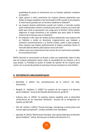 21
posibilidad de pactar el matrimonio con un hombre pakistaní residente
en España?....
• ¿Qué opinan y cómo reaccionan las mujeres jóvenes pakistaníes que
hablan la lengua española y han terminado la ESO cuando se les propone
el matrimonio pactado con un hombre residente en Pakistán?
• Las mujeres jóvenes pakistaníes cuando son madres, a menudo cuando
están embarazadas vuelven a Cataluña para tener el parto y la crianza del
bebé aquí ¿Esto es gravoso/es una carga para la familia? ¿Cómo podría
aligerarse la carga económica y de cuidados que pesa sobre la familia
materna de la hija que vive en Cataluña?
• Se empiezan a dar casos de madres jóvenes pakistaníes cuyo esposo está
en Pakistán o reside en Barcelona irregularmente que trabajan y
sostienen económicamente a su familia (madre, padre e hijos propios).
Estas mujeres que hablan perfectamente la lengua castellana tienen el
mercado laboral abierto ¿Qué opinan acerca de esto?
• ¿Cómo creen que evolucionará este asunto de los matrimonios pactados
en los próximos años?
NOTA: Durante la conversación se llevará a cabo una exploración sobre la idea
que las mujeres pakistaníes tienen sobre la sexualidad de sus hijos/as y de la
suya propia. La finalidad es pulsar el estado de opinión de las mujeres para
contar con un punto de partida en qué basar futuras iniciativas en este ámbito.
9. REFERÈNCIES BIBLIOGRÀFIQUES
− Benhabib, S. (2015) “Las reivindicaciones de la cultura”. Ed. Katz,
discusiones.
− Bergalli, R. i Bodelon, E. (1992) “La cuestión de las mujeres y el derecho
penal simbólico”. Anuario de Filosofía del Derecho IX, pp 48-73.
− Cabrera Asin, A. (2014) “La práctica judicial española ante la diversidad
multicultural de las relaciones familiares”. Anuario de la Inmigración en
España, pp 302-326.
− Gill, AK i Anitha, S (2011) “Forced marriage. Introducing a social justice and
human rights perspective”. London and New York: Zed Books.
− Igrareda, N. (2015) “Matrimonios forzados: otra oportunidad para el derecho
penal simbólico”. InDret. Revista para el Análisis del Derecho nº 1.
 