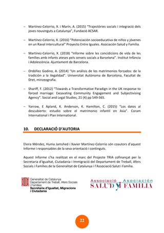 22
− Martínez-Celorrio, X. i Marín, A. (2015) “Trajectòries socials i integració dels
joves nouvinguts a Catalunya”, Fundació ACSAR.
− Martínez-Celorrio, X. (2016) “Potenciación socioeducativa de niños y jóvenes
en un Raval intercultural” Proyecto Entre Iguales. Asociación Salud y Familia.
− Martínez-Celorrio, X. (2018) “Informe sobre les concidicions de vida de les
famílies amb infants ateses pels serveis socials a Barcelona”. Institut Infància
i Adolescència. Ajuntament de Barcelona.
− Ordóñez Godino, A. (2014) “Un análisis de los matrimonios forzados: de la
tradición a la ilegalidad”. Universitat Autònoma de Barcelona, Facultat de
Dret, minzeografia.
− Shariff, F. (2012) “Towards a Transformative Paradign in the UK response to
forced marriage: Excavating Community Engagement and Subjectivising
Agency”. Social and Legal Studies, 21 (4) pp 549-565.
− Yarrow, E Apland, K. Anderson, K. Hamilton, C. (2015) “Los datos al
descubierto: estudio sobre el matrimonio infantil en Asia”. Coram
International i Plan International.
10. DECLARACIÓ D’AUTORIA
Elvira Méndez, Huma Jamshed i Xavier Martínez-Celorrio són coautors d’aquest
Informe i responsables de la seva orientació i continguts.
Aquest Informe s’ha realitzat en el marc del Projecte TRIA cofinançat per la
Secretaria d’Igualtat, Ciutadania i Immigració del Departament de Treball, Afers
Socials i Famílies de la Generalitat de Catalunya i l’Associació Salut i Família.
 