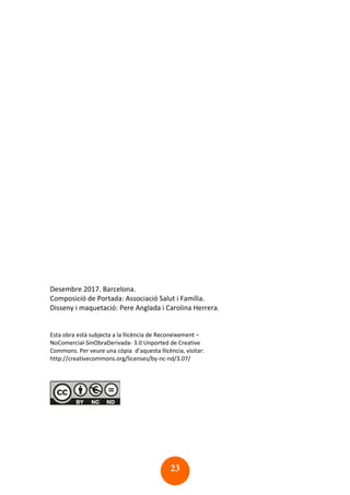 23
Desembre 2017. Barcelona.
Composició de Portada: Associació Salut i Família.
Disseny i maquetació: Pere Anglada i Carolina Herrera.
Esta obra està subjecta a la llicència de Reconeixement –
NoComercial-SinObraDerivada- 3.0 Unported de Creative
Commons. Per veure una còpia d’aquesta llicència, visitar:
http://creativecommons.org/licenses/by-nc-nd/3.07/
 