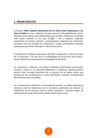 3
1. RESUM EXECUTIU
El Projecte TRIA: Evolució Intercultural de les Dones Joves Pakistaneses i les
Seves Famílies té com a objectiu principal prevenir la descapitalització social i
educativa de les dones joves pakistaneses que accepten matrimonis concertats
amb homes residents al seu país d’origen i com a objectius específics
caracteritzar els factors culturals i socioeconòmics subjacents als matrimonis
concertats així com conèixer les motivacions i el grau d’acceptació d’aquesta
pràctica per part de les mares grans i de les dones joves.
A l’estudi han col·laborat associacions de dones pakistaneses, informants claus
de la comunitat i s’ha fet servir la metodologia de Grup Focal amb dones i
homes utilitzant una aproximació antropològica intercultural.
Les conclusions confirmen una pràctica d’aliances matrimonials concertades,
arrelada i estesa en la comunitat pakistanesa a Catalunya. Aquesta pràctica
parteix d’una minvada autonomia de la voluntat de les dones alhora que
perpetua el seu constrenyiment i manca d’horitzons i fomenta l’empobriment
de les famílies més vulnerables.
Les recomanacions emfatitzen la necessitat de sostenir un diàleg intercultural
continuat amb els líders/esses de la comunitat pakistanesa per afavorir la
modificació de les fronteres amb la cultura autòctona i fomentar espais de
contacte directe amb dones joves i també amb les seves mares.
 