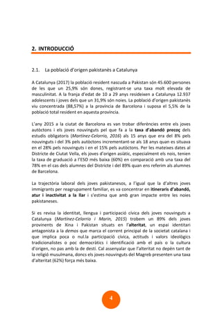 4
2. INTRODUCCIÓ
2.1. La població d’origen pakistanès a Catalunya
A Catalunya (2017) la població resident nascuda a Pakistan són 45.600 persones
de les que un 25,9% són dones, registrant-se una taxa molt elevada de
masculinitat. A la franja d’edat de 10 a 29 anys resideixen a Catalunya 12.937
adolescents i joves dels que un 31,9% són noies. La població d’origen pakistanès
viu concentrada (88,57%) a la província de Barcelona i suposa el 5,5% de la
població total resident en aquesta província.
L’any 2015 a la ciutat de Barcelona es van trobar diferències entre els joves
autòctons i els joves nouvinguts pel que fa a la taxa d’abandó precoç dels
estudis obligatoris (Martínez-Celorrio, 2016) als 15 anys que era del 8% pels
nouvinguts i del 3% pels autòctons incrementant-se als 18 anys quan es situava
en el 28% pels nouvinguts i en el 15% pels autòctons. Per les mateixes dates al
Districte de Ciutat Vella, els joves d’origen asiàtic, especialment els nois, tenien
la taxa de graduació a l’ESO més baixa (60%) en comparació amb una taxa del
78% en el cas dels alumnes del Districte i del 89% quan ens referim als alumnes
de Barcelona.
La trajectòria laboral dels joves pakistanesos, a l’igual que la d’altres joves
immigrants per reagrupament familiar, es va concentrar en itineraris d’abandó,
atur i inactivitat a la llar i s’estima que amb gran impacte entre les noies
pakistaneses.
Si es revisa la identitat, llengua i participació cívica dels joves nouvinguts a
Catalunya (Martínez-Celorrio i Marin, 2015) trobem un 89% dels joves
provinents de Xina i Pakistan situats en l’alteritat, un espai identitari
antagonista a la demos que marca el corrent principal de la societat catalana i
que implica poca o nul.la participació cívica, actituds i valors ideològics
tradicionalistes o poc democràtics i identificació amb el país o la cultura
d’origen, no pas amb la de destí. Cal assenyalar que l’alteritat no depèn tant de
la religió musulmana, doncs els joves nouvinguts del Magreb presenten una taxa
d’alteritat (62%) força més baixa.
 