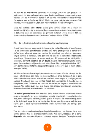 5
Pel que fa als matrimonis celebrats a Catalunya (2016) es van produir 118
matrimonis on algú dels contraents era d’origen pakistanès, observant-se una
elevada taxa de masculinitat doncs el 84,7% dels contraents van ésser homes.
Els nascuts vius a Catalunya (2016) fills/es de mare pakistanesa van ésser 760
nounats, el que suposa el 4,15% dels naixements de mares estrangeres.
Entre les famílies amb infants ateses pels serveis socials de la ciutat de
Barcelona (2016) el 6% provenen d’Àsia i majoritàriament del Pakistan vivint en
el 82% dels casos en condicions de privació material severa i en el 43% en
situacions de pobresa extrema (Martínez-Celorrio i Marin, 2018).
2.2. La rellevància del matrimoni en la cultura pakistanesa
El matrimoni juga un paper central i fonamental en la vida social al país d’origen
i a les comunitats pakistaneses. Existeix una forta predisposició a pensar que
els/les joves s’han de casar per motius de sexualitat, reproducció, parentesc,
religió, cultura i benestar. Una persona no casada es considera incompleta,
sexualment discapacitada o sense caràcter. El matrimoni és desitjable i
necessari, per tant, casar-se és un deure. Coram International (2016) estima
que a Pakistan l’edat mitjana del matrimoni és de 21,41 anys pels nois i de 18,77
anys per les noies. De forma aclaparant l’esposa és més jove que el marit a totes
les capes socials.
A Pakistan l’edat mínima legal per contraure matrimoni són els 16 anys per les
noies i els 18 anys pels nois, tot i que juntament amb Bangladesh és el país
asiàtic on més matrimonis infantils es celebren sense registrar o mitjançant un
registre fraudulent que no verifica l’edat dels contraents. A banda, no es
compleixen ni es fan servir les sancions derivades per registrar matrimonis de
menors. Així mateix quan més jove és una noia al casar-se més gran acostuma a
ésser la diferència d’edat entre ella i el seu marit.
Els motius pel matrimoni són diferents per a homes i dones. Els homes han de
casar-se per satisfer les seves necessitats sexuals, emocionals i reproductives i, a
més, tenir una esposa permet garantir que se n’ocuparà de totes les tasques de
la llar i de tenir cura de la parentela. Les dones han de casar-se pel risc que
suposa per la seva reputació romandre soltera i perquè són una càrrega pels
seus pares.
Tant les noies com els nois cal que honrin les decisions i els desitjos de la seva
família pel que fa a les aliances matrimonials. Pels pares, fracassar en la cerca
de parella pels seus/ves fills/es es considera un gran fiasco en l’acompliment de
 