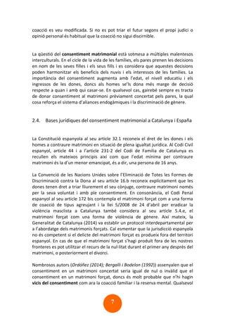 7
coacció es veu modificada. Si no es pot triar el futur segons el propi judici o
opinió personal és habitual que la coacció no sigui discirnible.
La qüestió del consentiment matrimonial està sotmesa a múltiples malentesos
interculturals. En el cicle de la vida de les famílies, els pares prenen les decisions
en nom de les seves filles i els seus fills i es considera que aquestes decisions
poden harmonitzar els beneficis dels nuvis i els interessos de les famílies. La
importància del consentiment augmenta amb l’edat, el nivell educatiu i els
ingressos de les dones, doncs als homes se’ls dona més marge de decisió
respecte a quan i amb qui casar-se. En qualsevol cas, gairebé sempre es tracta
de donar consentiment al matrimoni prèviament concertat pels pares, la qual
cosa reforça el sistema d’aliances endogàmiques i la discriminació de gènere.
2.4. Bases jurídiques del consentiment matrimonial a Catalunya i España
La Constitució espanyola al seu article 32.1 reconeix el dret de les dones i els
homes a contraure matrimoni en situació de plena igualtat jurídica. Al Codi Civil
espanyol, article 44 i a l’article 231-2 del Codi de Familia de Catalunya es
recullen els mateixos principis així com que l’edat mínima per contraure
matrimoni és la d’un menor emancipat, és a dir, una persona de 16 anys.
La Convenció de les Nacions Unides sobre l’Eliminació de Totes les Formes de
Discriminació contra la Dona al seu article 16.b reconeix explícitament que les
dones tenen dret a triar lliurement el seu cònjuge, contraure matrimoni només
per la seva voluntat i amb ple consentiment. En consonància, el Codi Penal
espanyol al seu article 172 bis contempla el matrimoni forçat com a una forma
de coacció de tipus agreujant i la llei 5/2008 de 24 d’abril per eradicar la
violència masclista a Catalunya també considera al seu article 5.4.e, el
matrimoni forçat com una forma de violència de gènere. Així mateix, la
Generalitat de Catalunya (2014) va establir un protocol interdepartamental per
a l’abordatge dels matrimonis forçats. Cal esmentar que la jurisdicció espanyola
no és competent si el delicte del matrimoni forçat es produeix fora del territori
espanyol. En cas de que el matrimoni forçat s’hagi produït fora de les nostres
fronteres es pot utilitzar el recurs de la nul·litat durant el primer any desprès del
matrimoni, o posteriorment el divorci.
Nombrosos autors (Ordóñez (2014); Bergalli i Bodelon (1992)) assenyalen que el
consentiment en un matrimoni concertat seria igual de nul o invàlid que el
consentiment en un matrimoni forçat, doncs és molt probable que n’hi hagin
vicis del consentiment com ara la coacció familiar i la reserva mental. Qualsevol
 