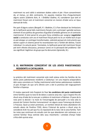 8
matrimoni no serà vàlid si existeixen dubtes sobre el ple i lliure consentiment
de, al menys, un dels contraents. En aquesta mateixa línia d’argumentació
alguns autors (Cabrera Asin, A. i Ordóñez Godina, A.) consideren que tant el
matrimoni forçat com el matrimoni concertat en menors d’edat seria un tipus
atenuat de trata.
Per part d’alguns autors (Bergalli, R. i Bodelon, E.) s’han destacat les limitacions
de la tipificació penal dels matrimonis forçats com a principal i gairebé exclusiu
element d’una política de garanties d’igualtat d’ambdós gèneres en el contracte
matrimonial. El dret penal té una gran força simbòlica per assignar negativitat
social a conductes com ara el matrimoni forçat però no és un motlle buit al que
es pot atorgar un contingut transformador, sobretot perquè els instruments que
donen suport al sistema penal ho recondueixen tot a l’àmbit del delicte, l’acció
individual i la solució penal. Tanmateix, la tipificació penal del matrimoni forçat
pot tenir efectes dissuasius, provocar canvis en la percepció del problema i del
seu significat i legitimar als grups que ho denuncien (Igrareda, N.).
3. EL MATRIMONI CONCERTAT DE LES JOVES PAKISTANESES
RESIDENTS A CATALUNYA
La pràctica del matrimoni concertat està molt estesa entre les famílies de les
dones joves pakistaneses residents a Catalunya i en una majoria aclaparadora
dels casos consisteix en l’enllaç matrimonial amb homes pakistanesos residents
al país d’origen als que se’ls ofereix com a dot la promesa del reagrupament
familiar a Espanya.
El modus operandi més freqüent és fixar les condicions del pacte matrimonial
entre famílies quan la noia té de dotze a catorze anys tot, i que s’espera fins els
divuit anys d’edat de la noia per a celebrar el matrimoni a Pakistan. El pare de la
noia pren la decisió i la mare és l’encarregada de persuadir a la noia sota la
pressió de l’entorn familiar transnacional i en alguns casos l’amenaça de divorci
si fracassa. Quan ja estan promeses, un nombre elevat de noies abandonen els
estudis abans de finalitza l’ESO, doncs l’interval de quinze a divuit anys és
considerat d’alt risc pel que fa a la reputació de la noia i de la seva família. Tant
les noies que continuen els estudis com les que abandonen són sotmeses a un
control familiar força estricte dels seus moviments i amistats d’ençà l’edat
crítica dels quinze anys.
 