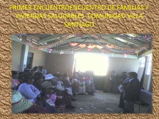 PRIMER ENCUENTROENCUENTRO DE FAMILIAS Y
  VIVIENDAS SALUDABLES COMUNIDAD VILLA
                SANTIAGO
 
