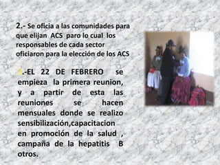 2.- Se oficia a las comunidades para
que elijan ACS paro lo cual los
responsables de cada sector
oficiaron para la elección de los ACS

3.-EL 22 DE FEBRERO se
empieza la primera reunion,
y a partir de esta las
reuniones        se     hacen
mensuales donde se realizo
sensibilización,capacitacion
en promoción de la salud ,
campaña de la hepatitis B
otros.
 