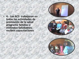• 4.- Los ACS trabajaron en
  todas las actividades de
  promoción de la salud
  programa familias y
  viviendas Saludables,
  reciben capacitaciones
 