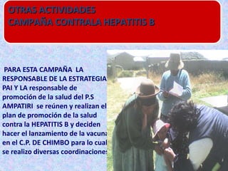 OTRAS ACTIVIDADES
 CAMPAÑA CONTRALA HEPATITIS B



 PARA ESTA CAMPAÑA LA
RESPONSABLE DE LA ESTRATEGIA
PAI Y LA responsable de
promoción de la salud del P.S
AMPATIRI se reúnen y realizan el
plan de promoción de la salud
contra la HEPATITIS B y deciden
hacer el lanzamiento de la vacuna
en el C.P. DE CHIMBO para lo cual
se realizo diversas coordinaciones
 