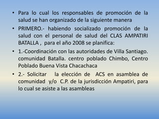 • Para lo cual los responsables de promoción de la
  salud se han organizado de la siguiente manera
• PRIMERO.- habiendo socializado promoción de la
  salud con el personal de salud del CLAS AMPATIRI
  BATALLA , para el año 2008 se planifica:
• 1.-Coordinación con las autoridades de Villa Santiago.
  comunidad Batalla. centro poblado Chimbo, Centro
  Poblado Buena Vista Chacachaca
• 2.- Solicitar la elección de ACS en asamblea de
  comunidad y/o C.P. de la jurisdicción Ampatiri, para
  lo cual se asiste a las asambleas
 