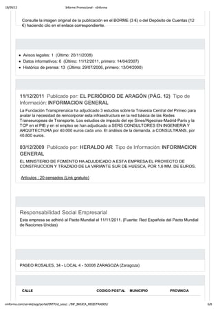 18/09/12                                 Informe Promocional - eInforma



            Consulte la imagen original de la publicación en el BORME (3 €) o del Depósito de Cuentas (12
            €) haciendo clic en el enlace correspondiente.




            Avisos legales: 1 (Último: 20/11/2008)
            Datos informativos: 6 (Último: 11/12/2011, primero: 14/04/2007)
            Histórico de prensa: 13 (Último: 29/07/2006, primero: 13/04/2000)




           11/12/2011 Publicado por: EL PERIÓDICO DE ARAGÓN (PÁG. 12) Tipo de
           Información: INFORMACION GENERAL
           La Fundación Transpirenaica ha adjudicado 3 estudios sobre la Travesía Central del Pirineo para
           avalar la necesidad de reincorporar esta infraestructura en la red básica de las Redes
           Transeuropeas de Transporte. Los estudios de impacto del eje Sines/Algeciras-Madrid-París y la
           TCP en el PIB y en el empleo se han adjudicado a SERS CONSULTORES EN INGENIERIA Y
           ARQUITECTURA por 40.000 euros cada uno. El análisis de la demanda, a CONSULTRANS, por
           40.800 euros.

           03/12/2009 Publicado por: HERALDO AR Tipo de Información: INFORMACION
           GENERAL
           EL MINISTERIO DE FOMENTO HA ADJUDICADO A ESTA EMPRESA EL PROYECTO DE
           CONSTRUCCION Y TRAZADO DE LA VARIANTE SUR DE HUESCA, POR 1,6 MM. DE EUROS.

           Artículos : 20 censados (Link gratuito)




           Responsabilidad Social Empresarial
           Esta empresa se adhirió al Pacto Mundial el 11/11/2011. (Fuente: Red Española del Pacto Mundial
           de Naciones Unidas)




           PASEO ROSALES, 34 - LOCAL 4 - 50008 ZARAGOZA (Zaragoza)




            CALLE                                              CODIGO POSTAL   MUNICIPIO    PROVINCIA


einforma.com/servlet/app/portal/ENTP/id_sess/…/INF_BASICA_REGISTRADOS/                                       6/8
 