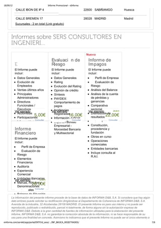 18/09/12                                 Informe Promocional - eInforma

           CALLE IBON DE IP 4                                             22600 SABIÑANIGO                Huesca

           CALLE BREMEN 17                                                28028 MADRID                    Madrid
           Sucursales : 2 en total (Link gratuito)



      Informes sobre SERS CONSULTORES EN
      INGENIERI...
                                                                           Nuevo




           El Informe puede                 El Informe puede                El Informe puede
           incluir:                         incluir:                        incluir:
             Datos Generales                 Datos Generales                     Perfil de Empresa
             Evolución de                    Rating                              Evaluación de
             Empleados                       Evolución del Rating            Riesgo
             Ventas últimos años             Opinión de crédito              Análisis del Balance
             Principales                     Síntesis                        Análisis de la cuenta
             Administradores                 PAYDEX:                         de pérdidas y
             Directivos                      Comportamiento de               ganancias
             Funcionales /                   pagos                           Comparativa
             Ejecutivos                      Incidencias                     sectorial
           Ver ejemplo                      Ver ejemplo                     Ver ejemplo         28,00 €
             Accionistas                     Registradas                     Distribución de
                          5,00€
             Participaciones
                                                        16,00€               resultados 22,00€
                                             Información Judicial
                           Consultar                       Consultar                        Consultar
             Información Bursátil            Experian Bureau                 Auditoria
             Actos del B.O.R.M.E.            Empresarial -                   Constitución,
             Artículos de Prensa             Morosidad Bancaria              procedencia y
                                             y Multisectorial                fundación
             Información
                                                                             Obras en curso
           ElComplementaria
              Informe puede
             Sucursales
           incluir:                                                          Operaciones
                                                                             comerciales
               Perfil de Empresa
                                                                             Entidades bancarias
               Evaluación de
                                                                             Incluye consulta al
           Riesgo
                                                                             R.A.I.
           Elementos
           Financieros
           Auditoría
           Experiencia
           Comercial
           Entidades Bancarias€
         Ver ejemplo           34,00
           Marcas, Rótulos y
                        26,50€
           Denominaciones
           Comerciales Consultar
           Balance de Situación
      La información del presente informe procede de la base de datos de INFORMA D&B, S.A. Si considera que hay algún
           Cuenta de
      dato erróneo puede solicitar su rectificación dirigiéndose al Departamento de Coherencia de INFORMA D&B, S.A.
           Resultados
      Avenida de la Industria, 32 Alcobendas 28108 MADRID. El presente Informe es para uso interno y no puede ser
           Estado de Cambios
      reproducido, publicado o redistribuido, parcial ni totalmente, de forma alguna sin la autorización expresa de
           de Patrimonio Neto
      INFORMA D&B. Debido a la gran cantidad de fuentes de información utilizadas para la elaboración del presente
           Estado de Flujos de
      Informe, INFORMA D&B, S.A. no garantiza la corrección absoluta de la información, ni se hace responsable de su
           Efectivo
      uso para una finalidad en concreto. Asimismo le indicamos que el presente Informe no puede ser el único elemento a
einforma.com/servlet/app/portal/ENTP/id_sess/…/INF_BASICA_REGISTRADOS/                                                     7/8
 