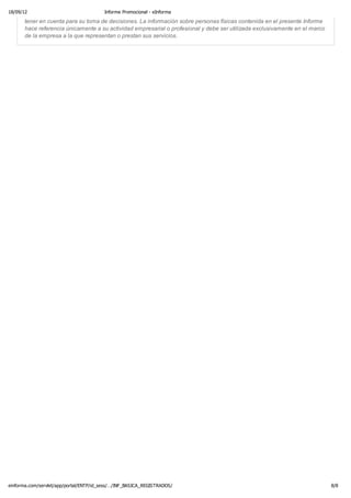 18/09/12                                 Informe Promocional - eInforma

      tenerRatios Principales
            en cuenta para su toma de decisiones. La información sobre personas físicas contenida en el presente Informe
      hace referencia únicamente a su actividad empresarial o profesional y debe ser utilizada exclusivamente en el marco
      de la empresa a la que representan o prestan sus servicios.




einforma.com/servlet/app/portal/ENTP/id_sess/…/INF_BASICA_REGISTRADOS/                                                      8/8
 