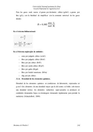Universidad Nacional autónoma de Chota
Escuela Profesional de Ingeniería Civil
Mecánica de Fluidos I {10}
Para los gases suele usarse el gramo por decímetro cúbico (g/dm³) o gramo por
litro (g/L), con la finalidad de simplificar con la constante universal de los gases
ideales:
En el sistema bidimensional:
En el Sistema anglosajón de unidades:
- onza por pulgada cúbica (oz/in³)
- libra por pulgada cúbica (lb/in³)
- libra por pie cúbico (lb/ft³)
- libra por yarda cúbica (lb/yd³)
- libra por galón (lb/gal)
- libra por bushel americano (lb/bu)
- slug por pie cúbico.
3.1.4. Densidad de los elementos químicos.
Densidad de los elementos químicos en condiciones de laboratorio, expresadas en
g·cm-3 (los elementos de una densidad mayor que la del osmio o el iridio solo tienen
una densidad teóricaː los elementos radiactivos super-pesados se producen en
cantidades demasiadas bajas o se desintegran demasiado rápidamente para permitir la
medición) (Schackelford, 2008)
 