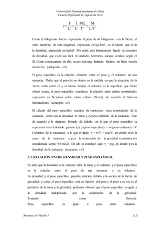 Universidad Nacional autónoma de Chota
Escuela Profesional de Ingeniería Civil
Mecánica de Fluidos I {12}
Como el kilogramo–fuerza representa el peso de un kilogramo - en la Tierra, el
valor numérico de esta magnitud, expresada en kg-f/m3, es el mismo que el de
la densidad, expresada en kg/m3. Por ende, está íntimamente ligado al concepto
de densidad, que es de uso fácil en unidades terrestres, aunque confuso según el
SI. Como consecuencia de ello, su uso está muy limitado. Incluso, en física resulta
incorrecto. (wikipedia, s.f.)
El peso específico es la relación existente entre el peso y el volumen de una
sustancia. Dado que el peso de un objeto es la medida en que la atracción de la
Tierra actúa sobre él, y al mismo tiempo el volumen es la superficie que dicho
objeto ocupa, el peso específico constituye la relación entre ambas propiedades
expresada en Newtons sobre metro cúbico (N/m3), de acuerdo al Sistema
Internacional. (concepto, s.f.)
El cálculo del peso específico requiere de numerosas otras propiedades de la
sustancia, como son la densidad, la masa y el peso ordinario de la sustancia. Esto
de acuerdo a la siguiente fórmula de cálculo, en la que el peso específico se
representa con el símbolo gamma (γ): γ (peso específico) = w (peso ordinario) / V
(volumen de la sustancia), o lo que es igual: γ = w/V = m.g/V, en donde m es la
masa de la sustancia y g es la aceleración de la gravedad (comúnmente
considerada como 9.8 m/s2). De allí se concluye que: γ = p.g, en donde p es la
densidad de la sustancia. (concepto, s.f.)
3.3. RELACIÓN ENTRE DENSIDAD Y PESO ESPECÍFICO.
Se sabe que la densidad es la relación entre la masa y el volumen y el peso específico
es la relación entre el peso de una sustancia y su volumen.
La densidad y el peso específico guardan relación debido a la acción de la fuerza de
gravedad, y como el peso específico está en función del peso y el peso a su vez es el
producto de la masa y la gravedad, podemos obtener que el peso específico es igual a
la densidad multiplicada por la aceleración de la gravedad.
Teniendo como fórmula:
Peso específico es igual a peso entre volumen.
 